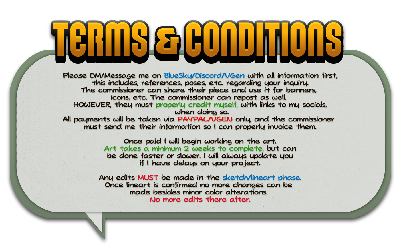 Terms & Conditions Please DM/Message me on here/discord/vgen with all information first, this includes, references, poses, etc. regarding your inquiry. The commissioner can share their piece and use it for banners, icons, etc. The commissioner can repost as well. HOWEVER, .
