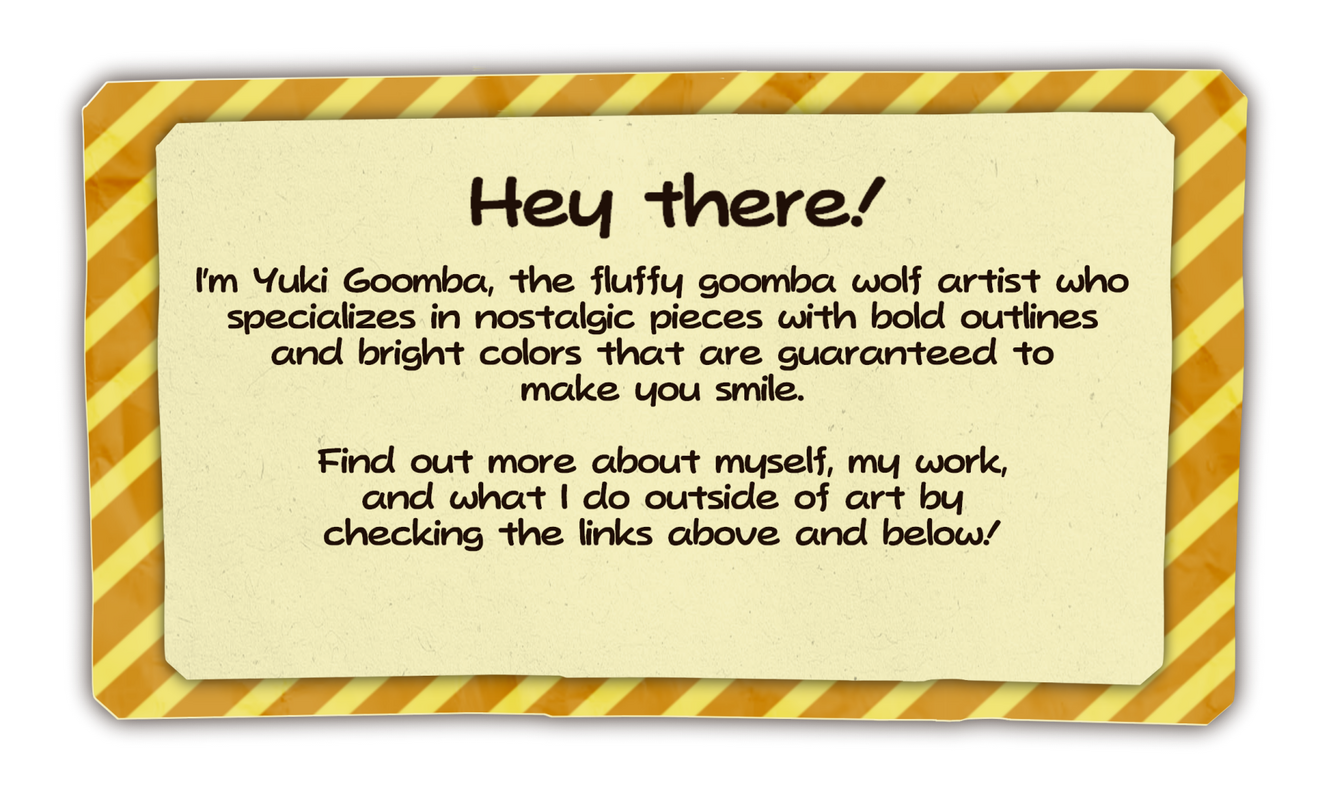 Introduction Hey there! I'm Yuki Goomba, the fluffy goomba wolf artist who specializes in nostalgic pieces with bold outlines and bright colors that are guaranteed to make you smile. Find out more about myself, my work below!