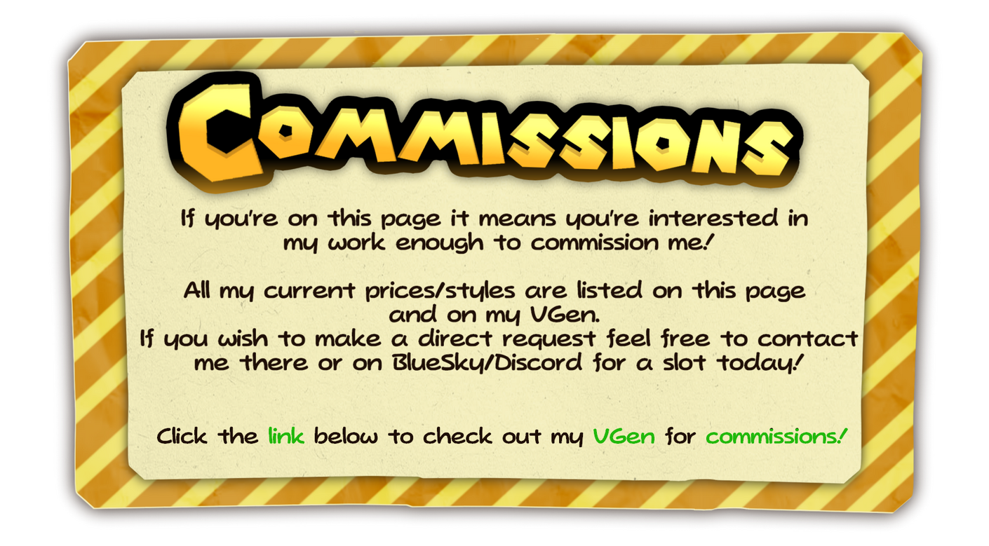 Commissions If you're on this page it means you're interested in my work enough to commission me! All my current prices/styles are listed on this page and on my VGen. If you wish to make a direct request feel free to contact me there or on BlueSky/Discord for a sl