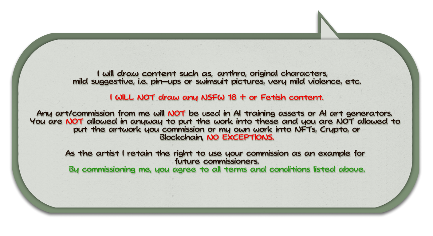 Terms & Conditions (Cont.) I will draw content such as, anthro, original characters, mild suggestive (i.e. pin-ups or swimsuit pictures), very mild violence, etc. I WILL NOT draw any NSFW 18 + or Fetish content. Any art/commission from me will NOT be use in Ai training assets or .